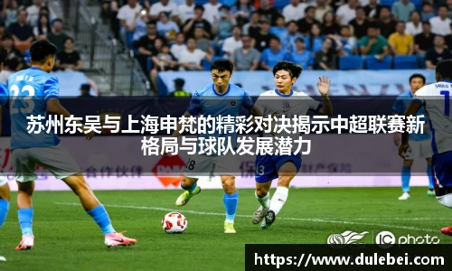 苏州东吴与上海申梵的精彩对决揭示中超联赛新格局与球队发展潜力