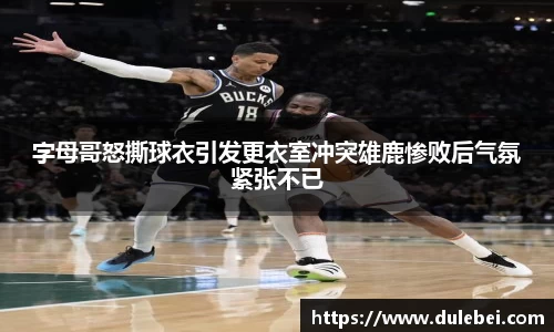字母哥怒撕球衣引发更衣室冲突雄鹿惨败后气氛紧张不已